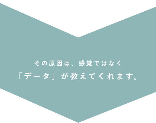 その原因は、感覚ではなく
「データ」が教えてくれます。